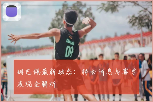 姆巴佩最新动态：转会消息与赛季表现全解析