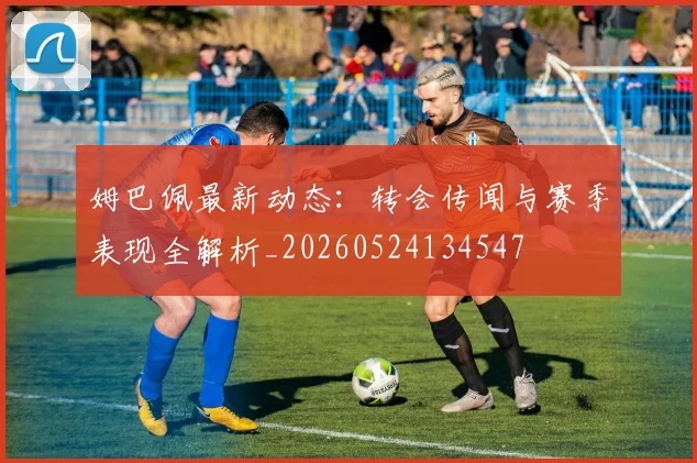 姆巴佩最新动态：转会传闻与赛季表现全解析_20260524134547